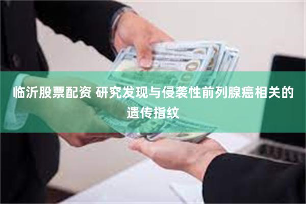 临沂股票配资 研究发现与侵袭性前列腺癌相关的遗传指纹