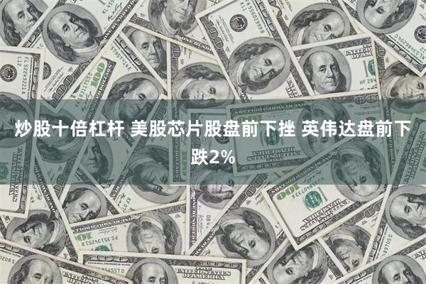 炒股十倍杠杆 美股芯片股盘前下挫 英伟达盘前下跌2%
