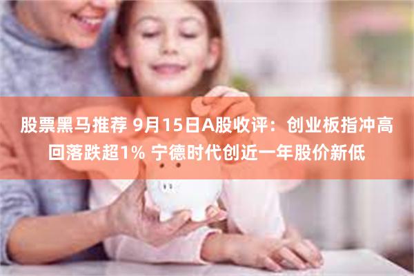 股票黑马推荐 9月15日A股收评：创业板指冲高回落跌超1% 宁德时代创近一年股价新低