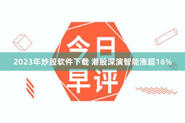 2023年炒股软件下载 港股深演智能涨超16%