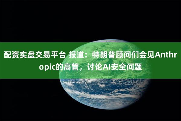 配资实盘交易平台 报道：特朗普顾问们会见Anthropic的高管，讨论AI安全问题