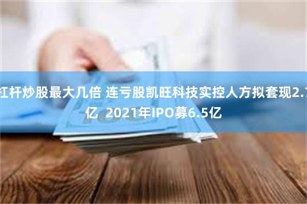 杠杆炒股最大几倍 连亏股凯旺科技实控人方拟套现2.7亿  2021年IPO募6.5亿