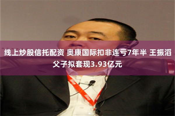 线上炒股信托配资 奥康国际扣非连亏7年半 王振滔父子拟套现3.93亿元