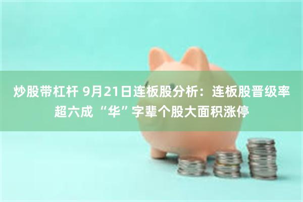 炒股带杠杆 9月21日连板股分析：连板股晋级率超六成 “华”字辈个股大面积涨停