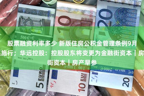 股票融资利率多少 新版住房公积金管理条例9月20日起施行；华远控股：控股股东将变更为金融街资本｜房产早参