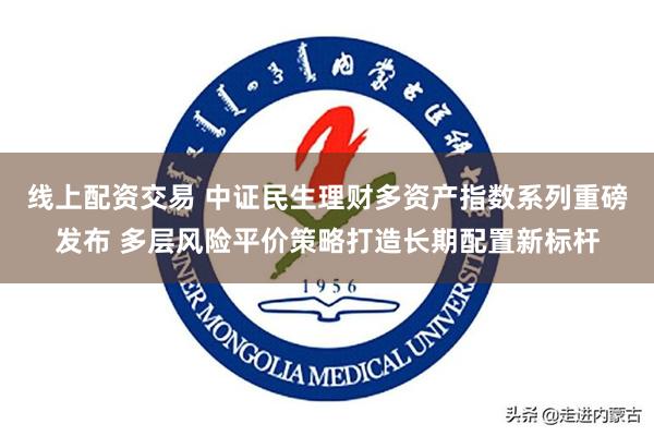 线上配资交易 中证民生理财多资产指数系列重磅发布 多层风险平价策略打造长期配置新标杆