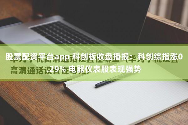 股票配资平台app 科创板收盘播报:科创综指涨0.29% 电器仪表股表现强势