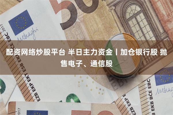 配资网络炒股平台 半日主力资金丨加仓银行股 抛售电子、通信股