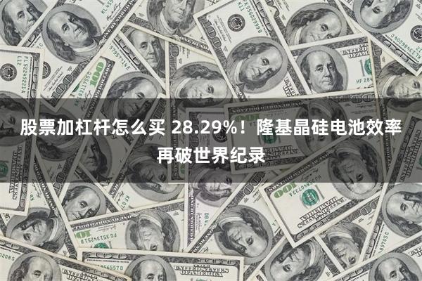 股票加杠杆怎么买 28.29%！隆基晶硅电池效率再破世界纪录