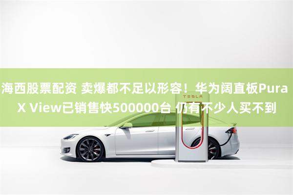 海西股票配资 卖爆都不足以形容！华为阔直板Pura X View已销售快500000台 仍有不少人买不到
