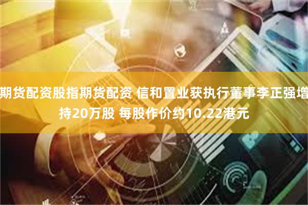 期货配资股指期货配资 信和置业获执行董事李正强增持20万股 每股作价约10.22港元