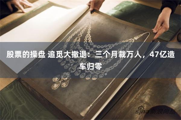 股票的操盘 追觅大撤退：三个月裁万人，47亿造车归零