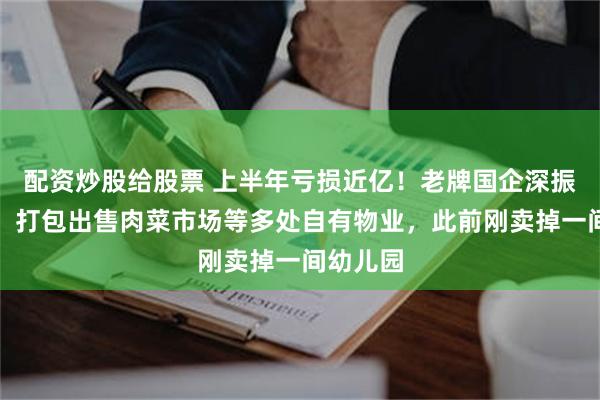 配资炒股给股票 上半年亏损近亿！老牌国企深振业宣布：打包出售肉菜市场等多处自有物业，此前刚卖掉一间幼儿园