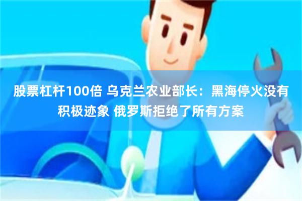 股票杠杆100倍 乌克兰农业部长：黑海停火没有积极迹象 俄罗斯拒绝了所有方案
