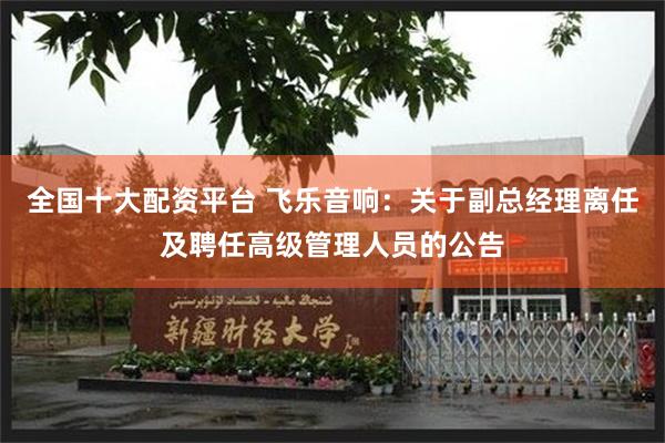 全国十大配资平台 飞乐音响:关于副总经理离任及聘任高级管理人员的公告