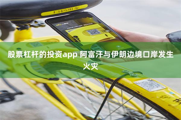 股票杠杆的投资app 阿富汗与伊朗边境口岸发生火灾