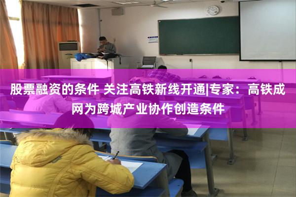 股票融资的条件 关注高铁新线开通|专家：高铁成网为跨城产业协作创造条件