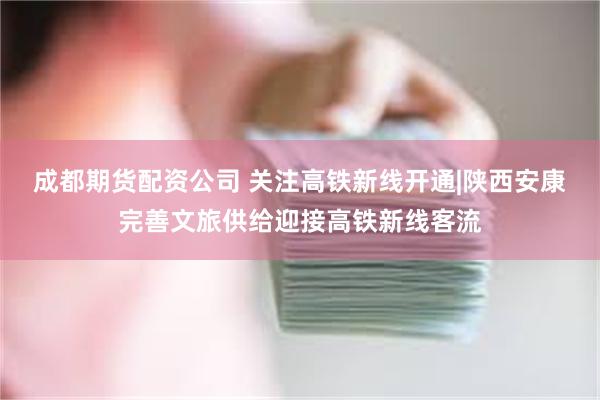 成都期货配资公司 关注高铁新线开通|陕西安康完善文旅供给迎接高铁新线客流