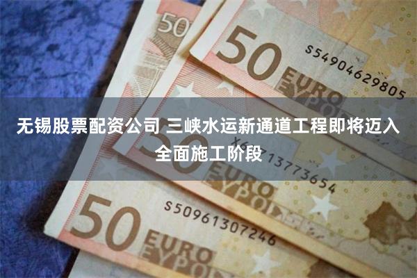 无锡股票配资公司 三峡水运新通道工程即将迈入全面施工阶段
