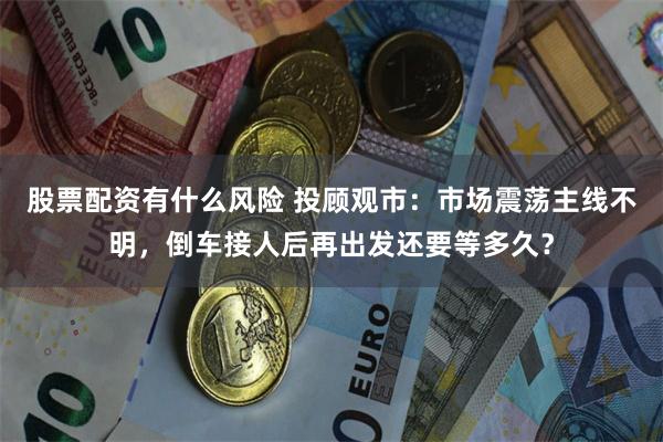 股票配资有什么风险 投顾观市：市场震荡主线不明，倒车接人后再出发还要等多久？