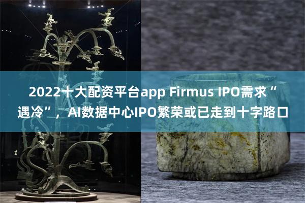 2022十大配资平台app Firmus IPO需求“遇冷”，AI数据中心IPO繁荣或已走到十字路口