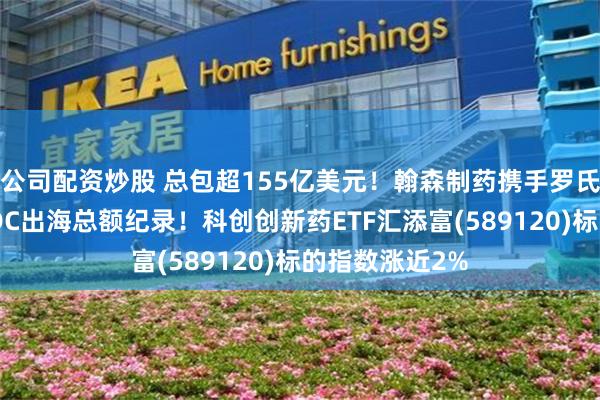 公司配资炒股 总包超155亿美元！翰森制药携手罗氏，刷新中国ADC出海总额纪录！科创创新药ETF汇添富(589120)标的指数涨近2%