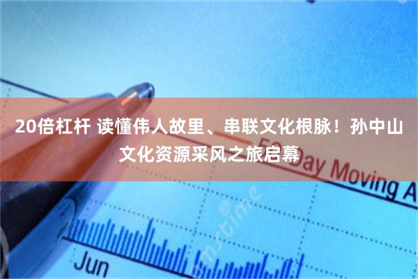 20倍杠杆 读懂伟人故里、串联文化根脉！孙中山文化资源采风之旅启幕