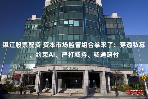 镇江股票配资 资本市场监管组合拳来了：穿透私募、约束AI、严打减持、畅通赔付