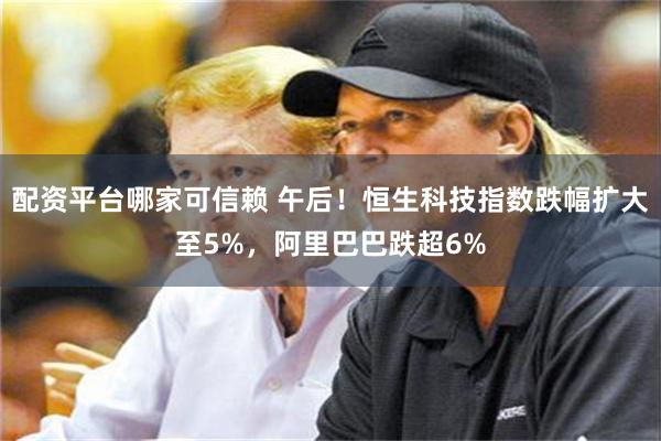 配资平台哪家可信赖 午后！恒生科技指数跌幅扩大至5%，阿里巴巴跌超6%