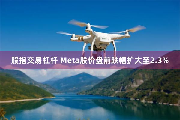 股指交易杠杆 Meta股价盘前跌幅扩大至2.3%