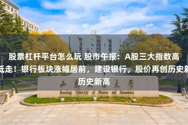 股票杠杆平台怎么玩 股市午报:A股三大指数高开低走!银行板块涨幅居前,建设银行,股价再创历史新高